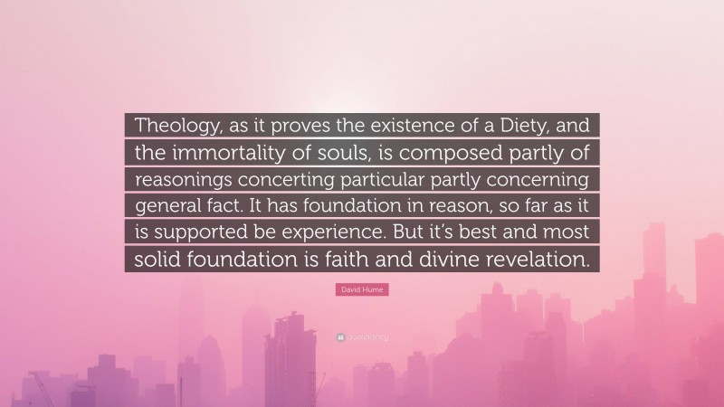 David Hume Quote: “Theology, as it proves the existence of a Diety, and the immortality of souls, is composed partly of reasonings concerting particular partly concerning general fact. It has foundation in reason, so far as it is supported be experience. But it’s best and most solid foundation is faith and divine revelation.”