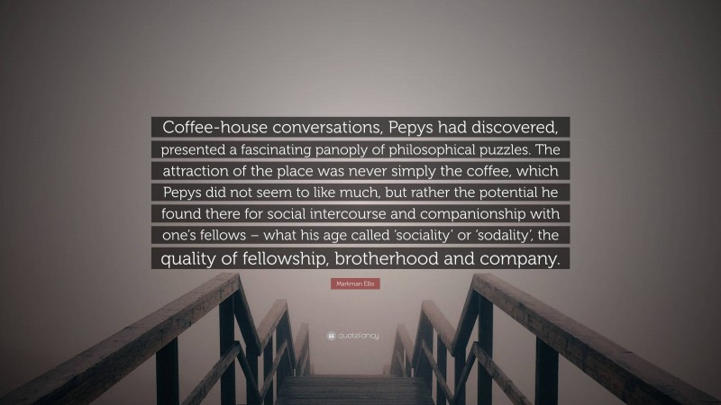 Markman Ellis Quote: “Coffee-house conversations, Pepys had discovered, presented a fascinating panoply of philosophical puzzles. The attraction of the place was never simply the coffee, which Pepys did not seem to like much, but rather the potential he found there for social intercourse and companionship with one’s fellows – what his age called ‘sociality’ or ‘sodality’, the quality of fellowship, brotherhood and company.”