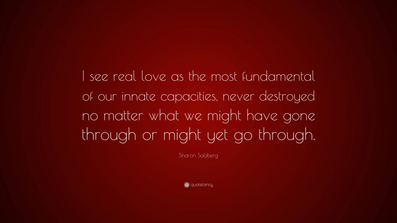 Sharon Salzberg Quote: “I see real love as the most fundamental of our innate capacities, never destroyed no matter what we might have gone through or might yet go through.”