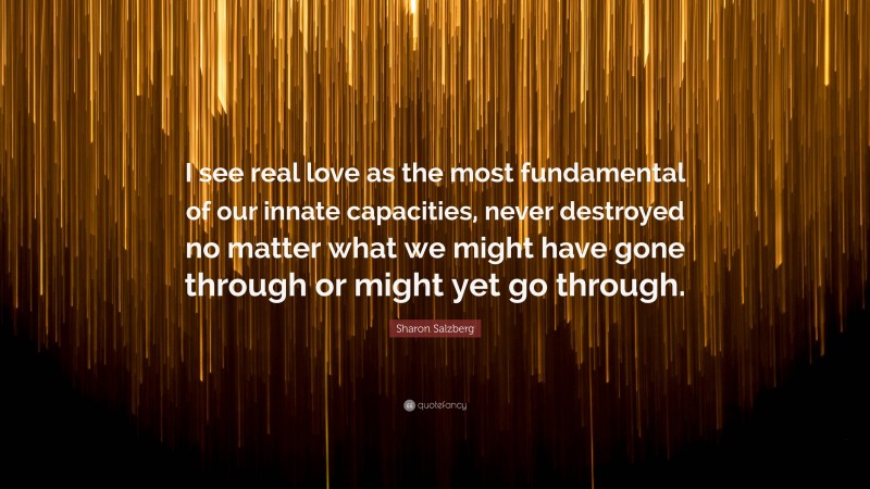Sharon Salzberg Quote: “I see real love as the most fundamental of our innate capacities, never destroyed no matter what we might have gone through or might yet go through.”