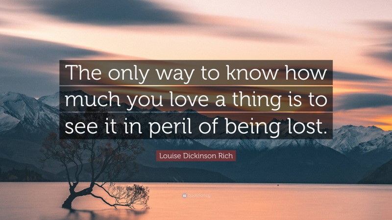 Louise Dickinson Rich Quote: “The only way to know how much you love a thing is to see it in peril of being lost.”