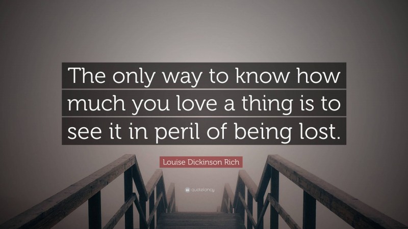 Louise Dickinson Rich Quote: “The only way to know how much you love a thing is to see it in peril of being lost.”