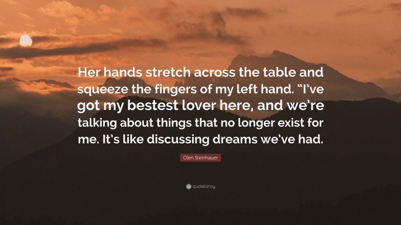 Olen Steinhauer Quote: “Her hands stretch across the table and squeeze the fingers of my left hand. “I’ve got my bestest lover here, and we’re talking about things that no longer exist for me. It’s like discussing dreams we’ve had.”