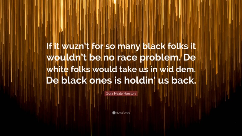 Zora Neale Hurston Quote: “If it wuzn’t for so many black folks it wouldn’t be no race problem. De white folks would take us in wid dem. De black ones is holdin’ us back.”