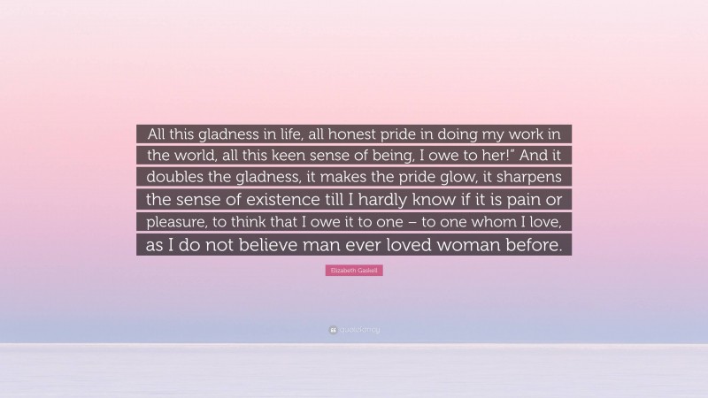 Elizabeth Gaskell Quote: “All this gladness in life, all honest pride in doing my work in the world, all this keen sense of being, I owe to her!” And it doubles the gladness, it makes the pride glow, it sharpens the sense of existence till I hardly know if it is pain or pleasure, to think that I owe it to one – to one whom I love, as I do not believe man ever loved woman before.”