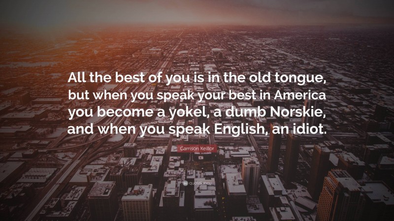 Garrison Keillor Quote: “All the best of you is in the old tongue, but when you speak your best in America you become a yokel, a dumb Norskie, and when you speak English, an idiot.”
