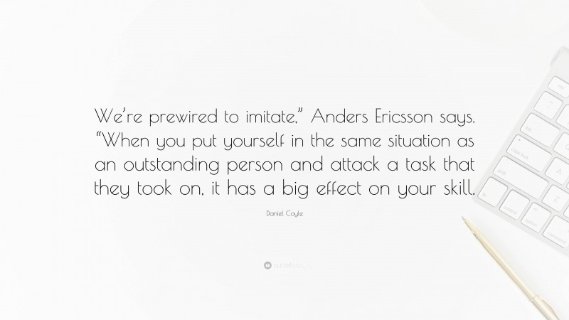 Daniel Coyle Quote: “We’re prewired to imitate,” Anders Ericsson says. “When you put yourself in the same situation as an outstanding person and attack a task that they took on, it has a big effect on your skill.”