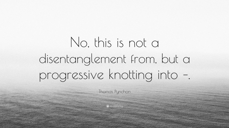 Thomas Pynchon Quote: “No, this is not a disentanglement from, but a progressive knotting into –.”