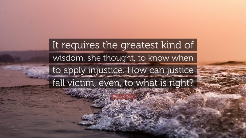 Philip K. Dick Quote: “It requires the greatest kind of wisdom, she thought, to know when to apply injustice. How can justice fall victim, even, to what is right?”