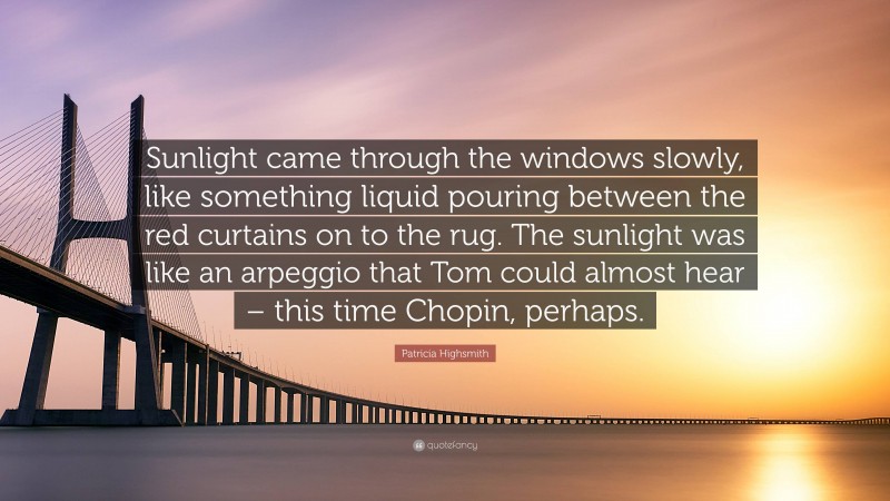 Patricia Highsmith Quote: “Sunlight came through the windows slowly, like something liquid pouring between the red curtains on to the rug. The sunlight was like an arpeggio that Tom could almost hear – this time Chopin, perhaps.”