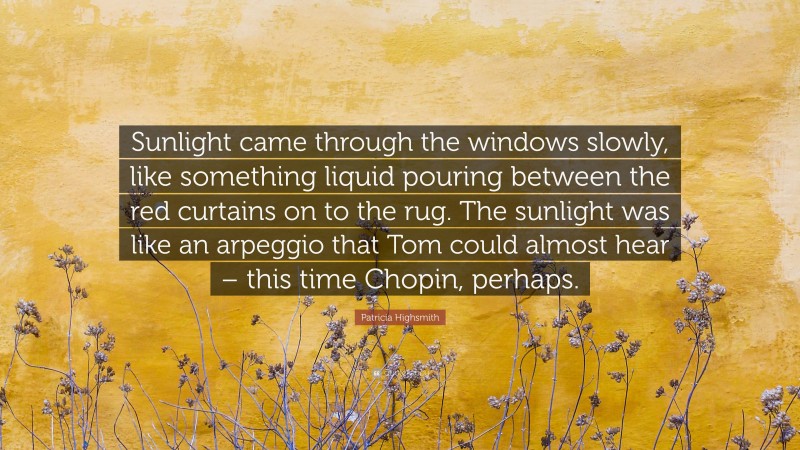 Patricia Highsmith Quote: “Sunlight came through the windows slowly, like something liquid pouring between the red curtains on to the rug. The sunlight was like an arpeggio that Tom could almost hear – this time Chopin, perhaps.”