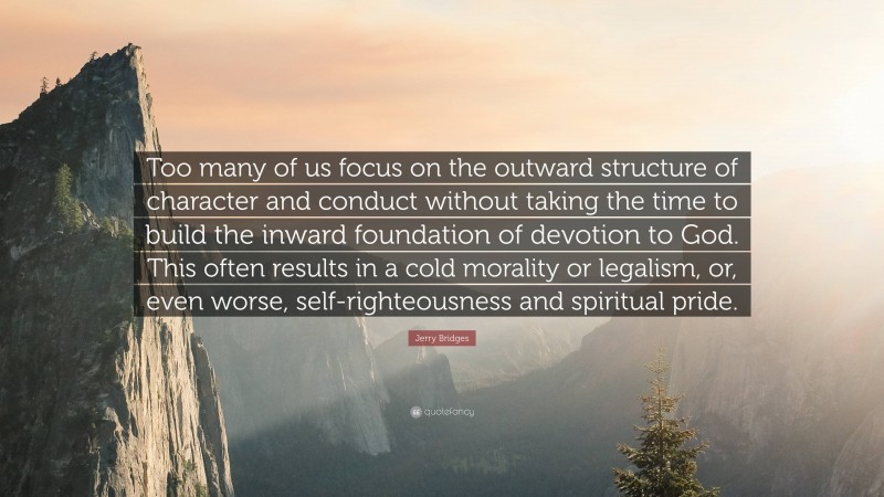 Jerry Bridges Quote: “Too many of us focus on the outward structure of character and conduct without taking the time to build the inward foundation of devotion to God. This often results in a cold morality or legalism, or, even worse, self-righteousness and spiritual pride.”