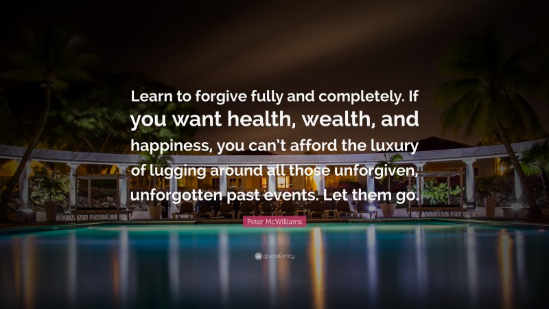 Peter McWilliams Quote: “Learn to forgive fully and completely. If you want health, wealth, and happiness, you can’t afford the luxury of lugging around all those unforgiven, unforgotten past events. Let them go.”