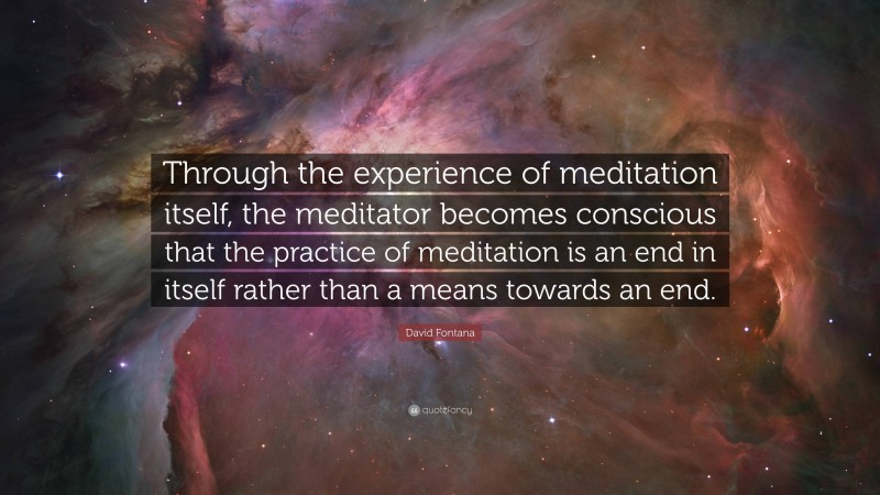 David Fontana Quote: “Through the experience of meditation itself, the meditator becomes conscious that the practice of meditation is an end in itself rather than a means towards an end.”
