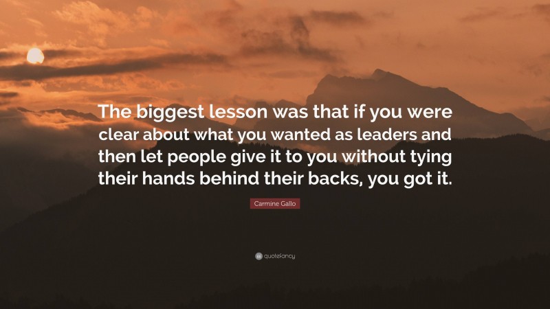Carmine Gallo Quote: “The biggest lesson was that if you were clear about what you wanted as leaders and then let people give it to you without tying their hands behind their backs, you got it.”
