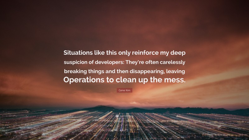 Gene Kim Quote: “Situations like this only reinforce my deep suspicion of developers: They’re often carelessly breaking things and then disappearing, leaving Operations to clean up the mess.”