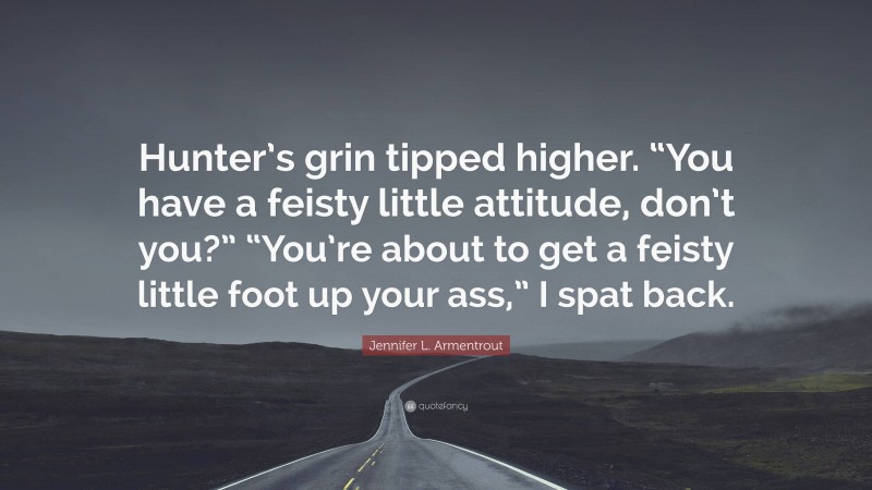 Jennifer L. Armentrout Quote: “Hunter’s grin tipped higher. “You have a feisty little attitude, don’t you?” “You’re about to get a feisty little foot up your ass,” I spat back.”