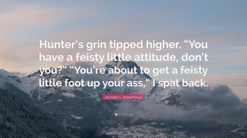 Jennifer L. Armentrout Quote: “Hunter’s grin tipped higher. “You have a feisty little attitude, don’t you?” “You’re about to get a feisty little foot up your ass,” I spat back.”