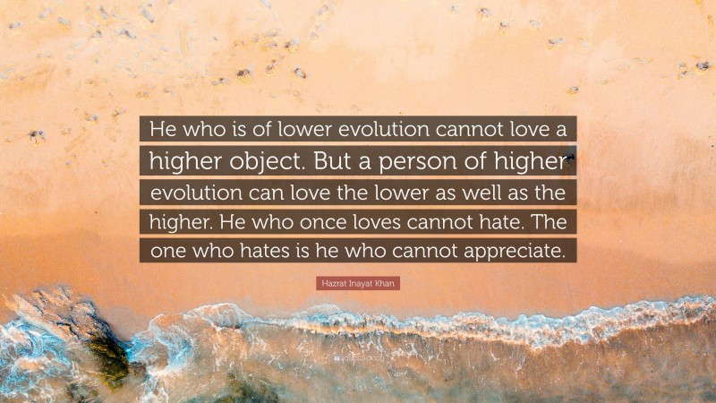 Hazrat Inayat Khan Quote: “He who is of lower evolution cannot love a higher object. But a person of higher evolution can love the lower as well as the higher. He who once loves cannot hate. The one who hates is he who cannot appreciate.”