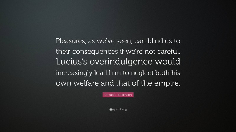 Donald J. Robertson Quote: “Pleasures, as we’ve seen, can blind us to their consequences if we’re not careful. Lucius’s overindulgence would increasingly lead him to neglect both his own welfare and that of the empire.”