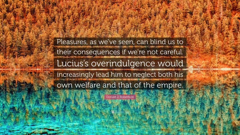 Donald J. Robertson Quote: “Pleasures, as we’ve seen, can blind us to their consequences if we’re not careful. Lucius’s overindulgence would increasingly lead him to neglect both his own welfare and that of the empire.”