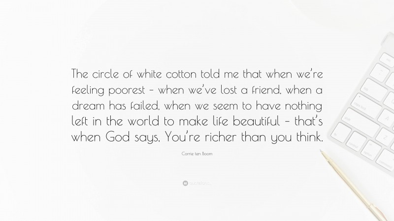 Corrie ten Boom Quote: “The circle of white cotton told me that when we’re feeling poorest – when we’ve lost a friend, when a dream has failed, when we seem to have nothing left in the world to make life beautiful – that’s when God says, You’re richer than you think.”