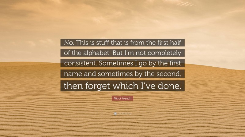 Nicci French Quote: “No. This is stuff that is from the first half of the alphabet. But I’m not completely consistent. Sometimes I go by the first name and sometimes by the second, then forget which I’ve done.”