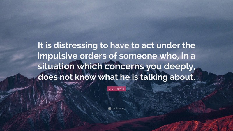 J. G. Farrell Quote: “It is distressing to have to act under the impulsive orders of someone who, in a situation which concerns you deeply, does not know what he is talking about.”