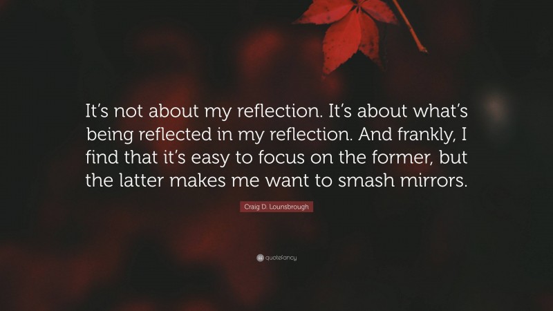 Craig D. Lounsbrough Quote: “It’s not about my reflection. It’s about what’s being reflected in my reflection. And frankly, I find that it’s easy to focus on the former, but the latter makes me want to smash mirrors.”