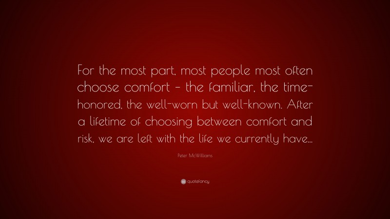 Peter McWilliams Quote: “For the most part, most people most often choose comfort – the familiar, the time-honored, the well-worn but well-known. After a lifetime of choosing between comfort and risk, we are left with the life we currently have...”