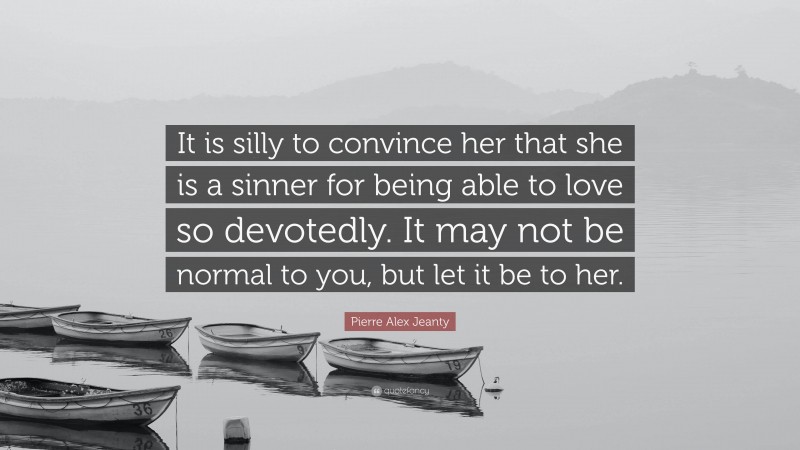 Pierre Alex Jeanty Quote: “It is silly to convince her that she is a sinner for being able to love so devotedly. It may not be normal to you, but let it be to her.”