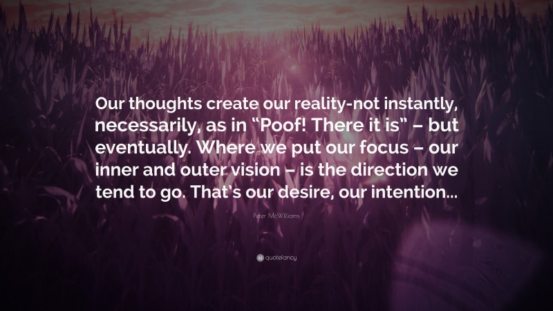 Peter McWilliams Quote: “Our thoughts create our reality-not instantly, necessarily, as in “Poof! There it is” – but eventually. Where we put our focus – our inner and outer vision – is the direction we tend to go. That’s our desire, our intention...”