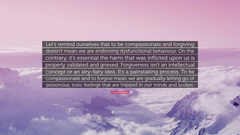 Christopher Dines Quote: “Let’s remind ourselves that to be compassionate and forgiving doesn’t mean we are endorsing dysfunctional behaviour. On the contrary, it’s essential the harm that was inflicted upon us is properly validated and grieved. Forgiveness isn’t an intellectual concept or an airy-fairy idea. It’s a painstaking process. To be compassionate and to forgive mean we are gradually letting go of poisonous, toxic feelings that are trapped in our minds and bodies.”