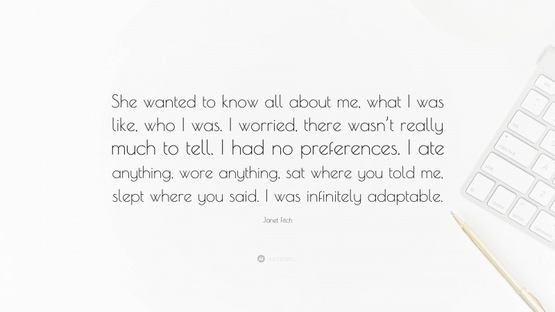 Janet Fitch Quote: “She wanted to know all about me, what I was like, who I was. I worried, there wasn’t really much to tell. I had no preferences. I ate anything, wore anything, sat where you told me, slept where you said. I was infinitely adaptable.”