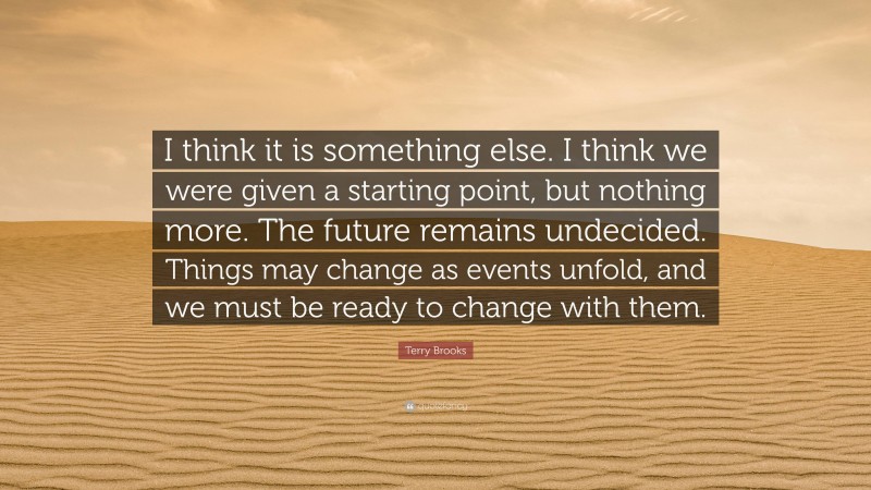 Terry Brooks Quote: “I think it is something else. I think we were given a starting point, but nothing more. The future remains undecided. Things may change as events unfold, and we must be ready to change with them.”