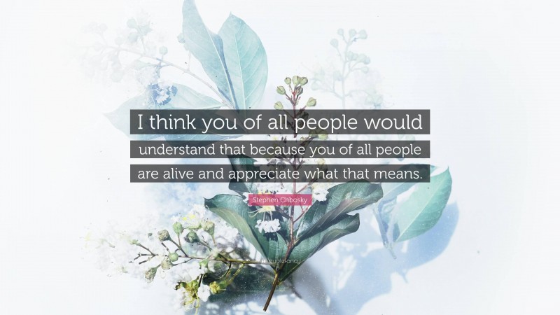 Stephen Chbosky Quote: “I think you of all people would understand that because you of all people are alive and appreciate what that means.”