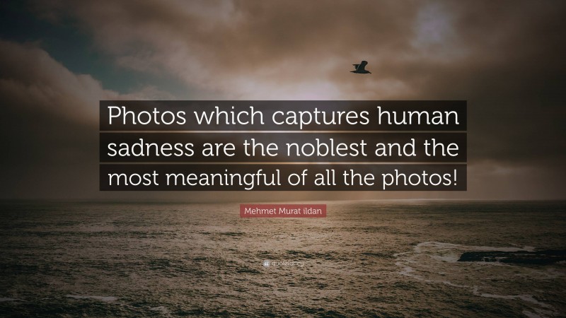 Mehmet Murat ildan Quote: “Photos which captures human sadness are the noblest and the most meaningful of all the photos!”