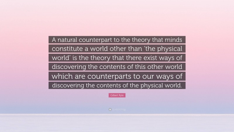 Gilbert Ryle Quote: “A natural counterpart to the theory that minds constitute a world other than ‘the physical world’ is the theory that there exist ways of discovering the contents of this other world which are counterparts to our ways of discovering the contents of the physical world.”