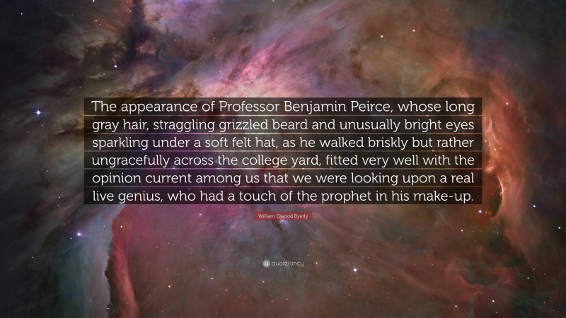 William Elwood Byerly Quote: “The appearance of Professor Benjamin Peirce, whose long gray hair, straggling grizzled beard and unusually bright eyes sparkling under a soft felt hat, as he walked briskly but rather ungracefully across the college yard, fitted very well with the opinion current among us that we were looking upon a real live genius, who had a touch of the prophet in his make-up.”