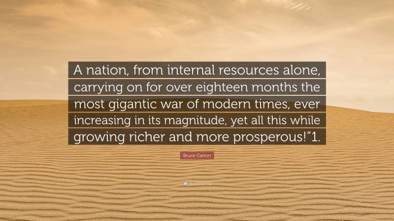 Bruce Catton Quote: “A nation, from internal resources alone, carrying on for over eighteen months the most gigantic war of modern times, ever increasing in its magnitude, yet all this while growing richer and more prosperous!”1.”