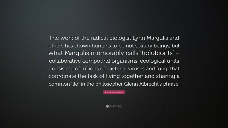 Robert Macfarlane Quote: “The work of the radical biologist Lynn Margulis and others has shown humans to be not solitary beings, but what Margulis memorably calls ‘holobionts’ – collaborative compound organisms, ecological units ‘consisting of trillions of bacteria, viruses and fungi that coordinate the task of living together and sharing a common life’, in the philosopher Glenn Albrecht’s phrase.”