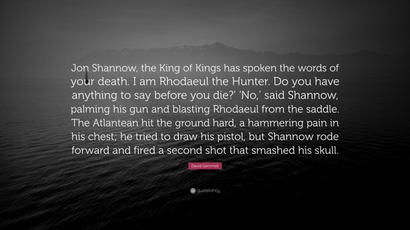 David Gemmell Quote: “Jon Shannow, the King of Kings has spoken the words of your death. I am Rhodaeul the Hunter. Do you have anything to say before you die?’ ‘No,’ said Shannow, palming his gun and blasting Rhodaeul from the saddle. The Atlantean hit the ground hard, a hammering pain in his chest; he tried to draw his pistol, but Shannow rode forward and fired a second shot that smashed his skull.”