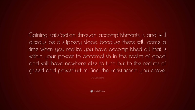 A.J. Darkholme Quote: “Gaining satisfaction through accomplishments is and will always be a slippery slope, because there will come a time when you realize you have accomplished all that is within your power to accomplish in the realm of good, and will have nowhere else to turn but to the realms of greed and powerlust to find the satisfaction you crave.”
