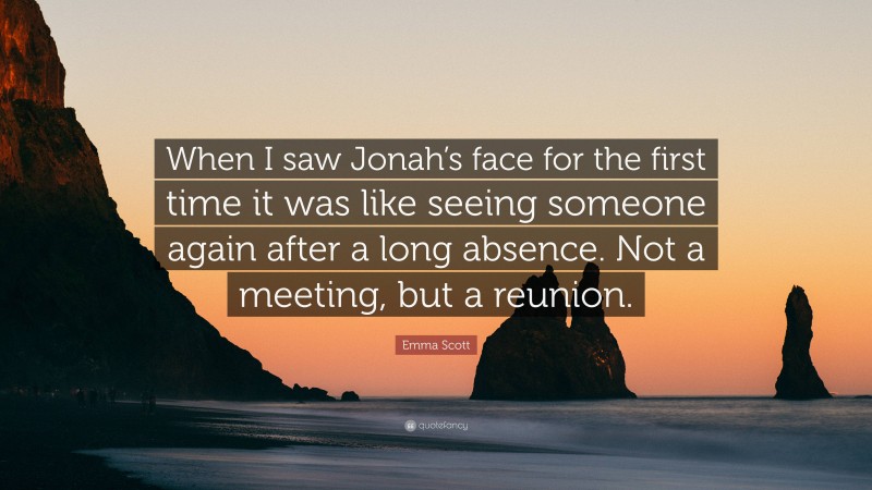 Emma Scott Quote: “When I saw Jonah’s face for the first time it was like seeing someone again after a long absence. Not a meeting, but a reunion.”