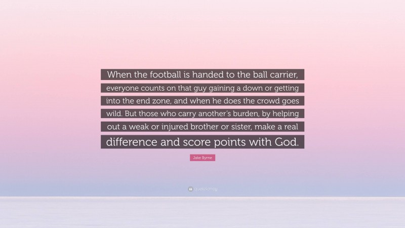 Jake Byrne Quote: “When the football is handed to the ball carrier, everyone counts on that guy gaining a down or getting into the end zone, and when he does the crowd goes wild. But those who carry another’s burden, by helping out a weak or injured brother or sister, make a real difference and score points with God.”
