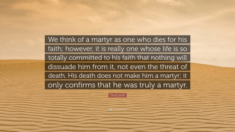 Chuck Smith Quote: “We think of a martyr as one who dies for his faith; however, it is really one whose life is so totally committed to his faith that nothing will dissuade him from it, not even the threat of death. His death does not make him a martyr; it only confirms that he was truly a martyr.”