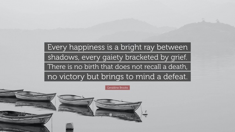 Geraldine Brooks Quote: “Every happiness is a bright ray between shadows, every gaiety bracketed by grief. There is no birth that does not recall a death, no victory but brings to mind a defeat.”