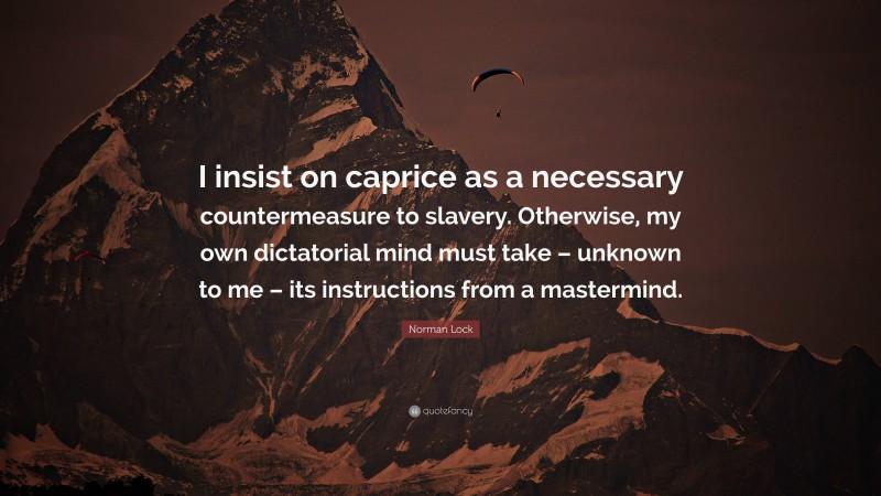 Norman Lock Quote: “I insist on caprice as a necessary countermeasure to slavery. Otherwise, my own dictatorial mind must take – unknown to me – its instructions from a mastermind.”