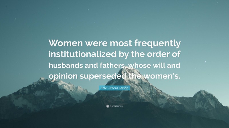 Kate Clifford Larson Quote: “Women were most frequently institutionalized by the order of husbands and fathers, whose will and opinion superseded the women’s.”
