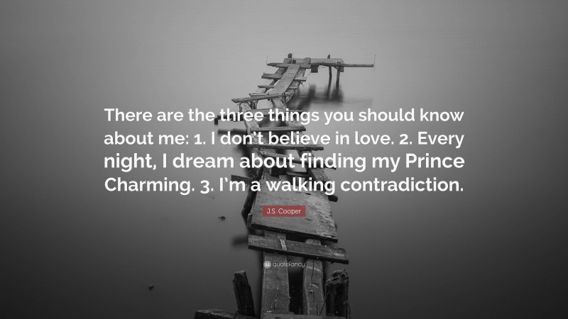 J.S. Cooper Quote: “There are the three things you should know about me: 1. I don’t believe in love. 2. Every night, I dream about finding my Prince Charming. 3. I’m a walking contradiction.”